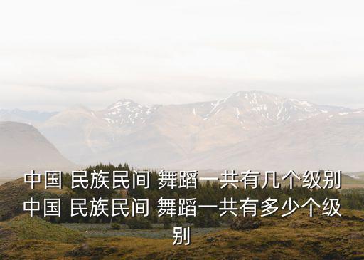 中国 民族民间 舞蹈一共有几个级别中国 民族民间 舞蹈一共有多少个级别