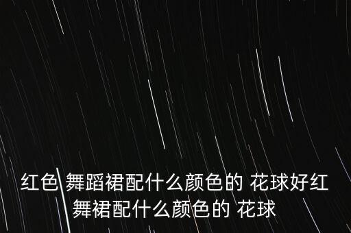 红色 舞蹈裙配什么颜色的 花球好红舞裙配什么颜色的 花球