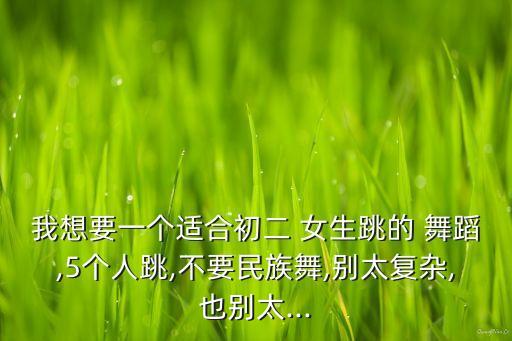 我想要一个适合初二 女生跳的 舞蹈,5个人跳,不要民族舞,别太复杂,也别太...