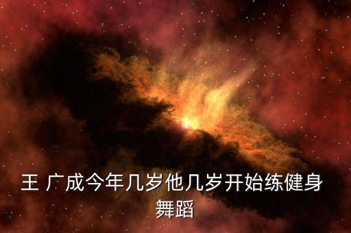 王 广成今年几岁他几岁开始练健身 舞蹈