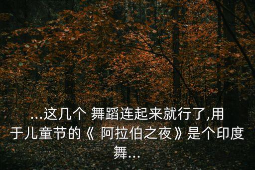 ...这几个 舞蹈连起来就行了,用于儿童节的《 阿拉伯之夜》是个印度舞...