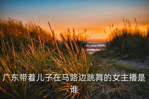 广东带着儿子在马路边跳舞的女主播是谁
