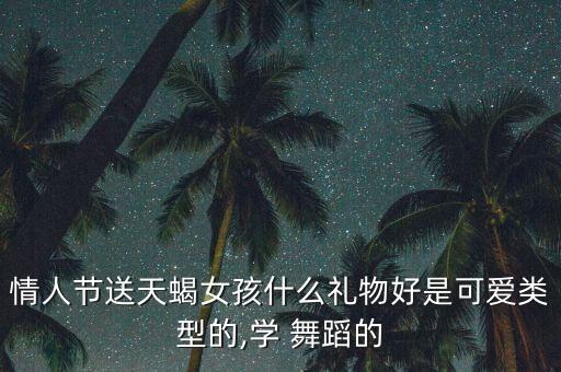 情人节送天蝎女孩什么礼物好是可爱类型的,学 舞蹈的