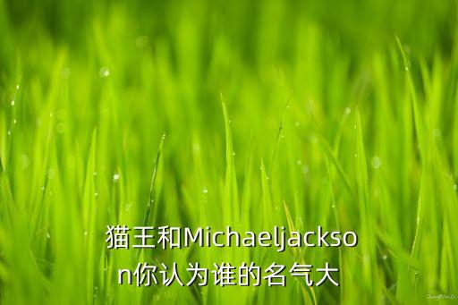  猫王和Michaeljackson你认为谁的名气大