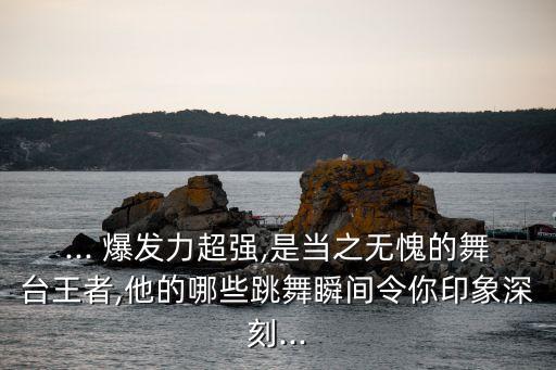 ... 爆发力超强,是当之无愧的舞台王者,他的哪些跳舞瞬间令你印象深刻...