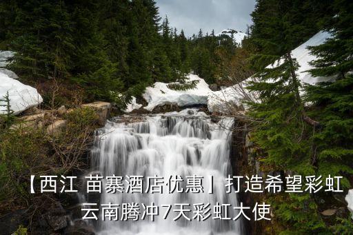 【西江 苗寨酒店优惠】打造希望彩虹云南腾冲7天彩虹大使