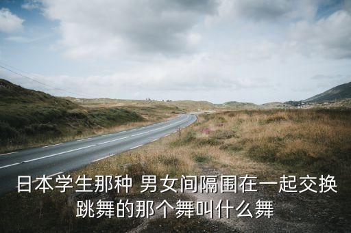 日本学生那种 男女间隔围在一起交换跳舞的那个舞叫什么舞