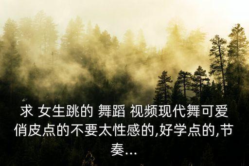 求 女生跳的 舞蹈 视频现代舞可爱俏皮点的不要太性感的,好学点的,节奏...
