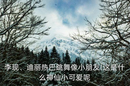 李现、迪丽热巴跳舞像小朋友!这是什么神仙小可爱呢