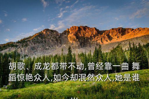 胡歌、成龙都带不动,曾经靠一曲 舞蹈惊艳众人,如今却泯然众人,她是谁...