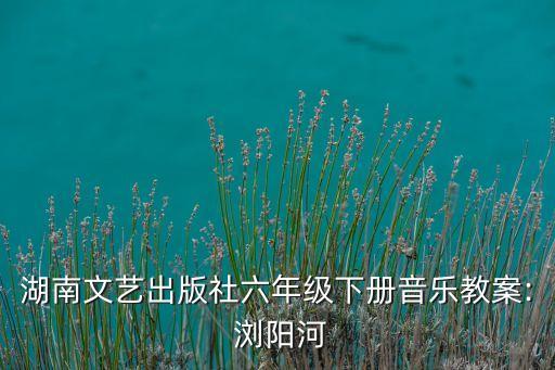 湖南文艺出版社六年级下册音乐教案: 浏阳河
