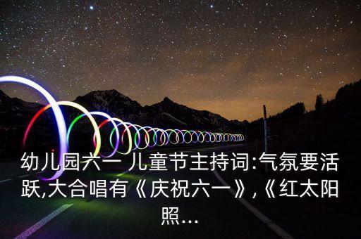 幼儿园六一 儿童节主持词:气氛要活跃,大合唱有《庆祝六一》,《红太阳照...