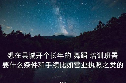 想在县城开个长年的 舞蹈 培训班需要什么条件和手续比如营业执照之类的...