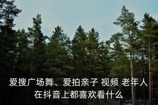 爱搜广场舞、爱拍亲子 视频 老年人在抖音上都喜欢看什么