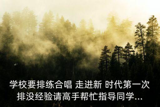 学校要排练合唱 走进新 时代第一次排没经验请高手帮忙指导同学...