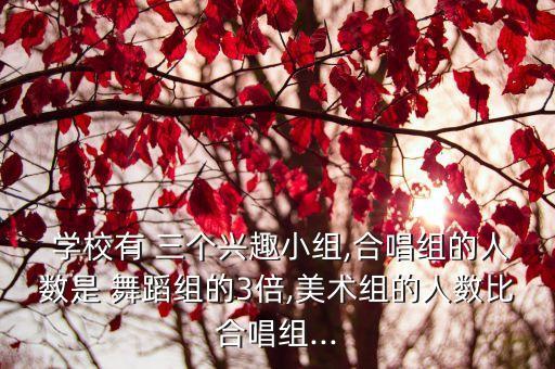  学校有 三个兴趣小组,合唱组的人数是 舞蹈组的3倍,美术组的人数比合唱组...
