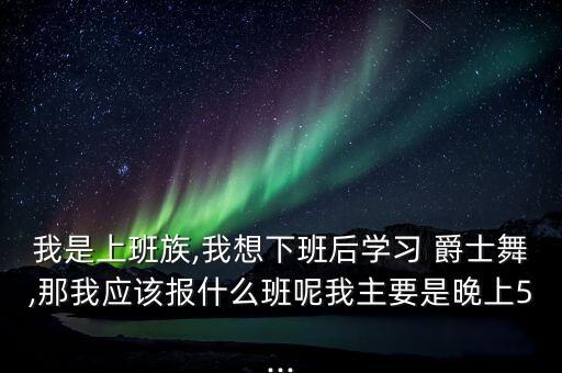 我是上班族,我想下班后学习 爵士舞,那我应该报什么班呢我主要是晚上5...