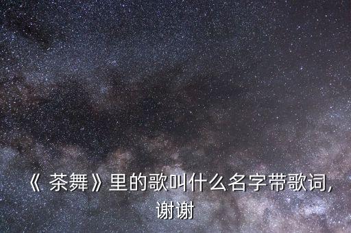 《 茶舞》里的歌叫什么名字带歌词,谢谢