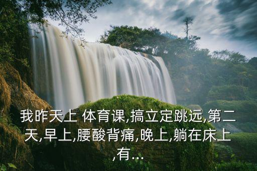 我昨天上 体育课,搞立定跳远,第二天,早上,腰酸背痛,晚上,躺在床上,有...