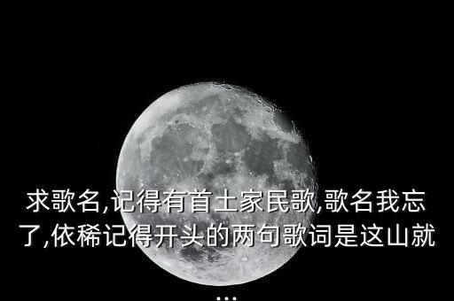 求歌名,记得有首土家民歌,歌名我忘了,依稀记得开头的两句歌词是这山就...