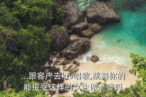 ...跟客户去ktv唱歌,跳舞你的能接受这样的女生做老婆吗