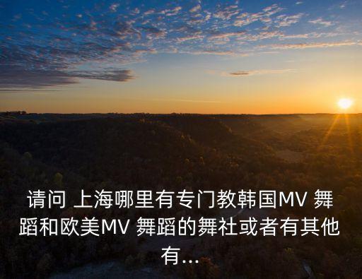 请问 上海哪里有专门教韩国MV 舞蹈和欧美MV 舞蹈的舞社或者有其他有...