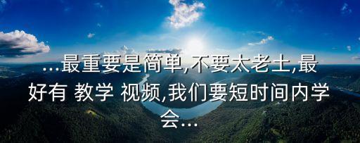 ...最重要是简单,不要太老土,最好有 教学 视频,我们要短时间内学会...