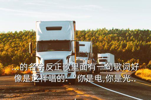 ...的名字反正歌里面有一句歌词好像是这样唱的:“你是电,你是光...