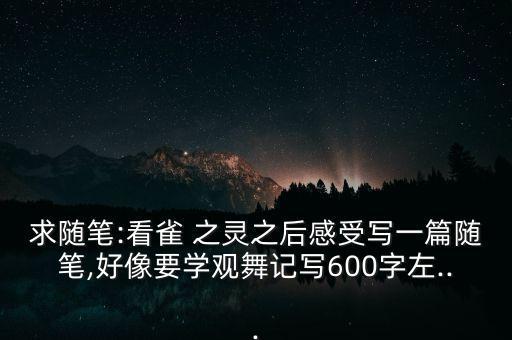 求随笔:看雀 之灵之后感受写一篇随笔,好像要学观舞记写600字左...