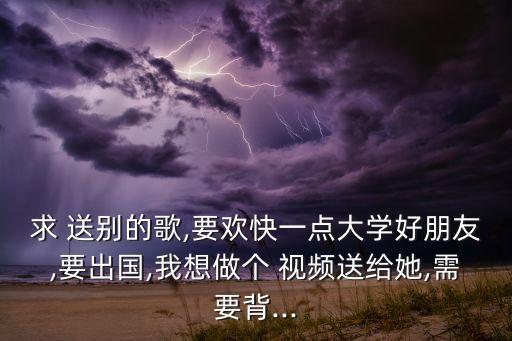 求 送别的歌,要欢快一点大学好朋友,要出国,我想做个 视频送给她,需要背...