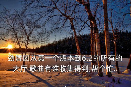 劲舞团从第一个版本到6.2的所有的大厅 歌曲有谁收集得到,帮个忙...