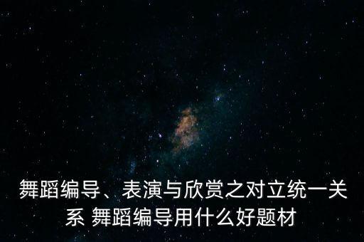  舞蹈编导、表演与欣赏之对立统一关系 舞蹈编导用什么好题材