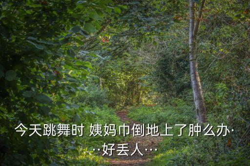 今天跳舞时 姨妈巾倒地上了肿么办···好丢人···