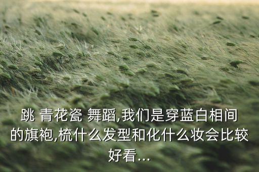 跳 青花瓷 舞蹈,我们是穿蓝白相间的旗袍,梳什么发型和化什么妆会比较好看...