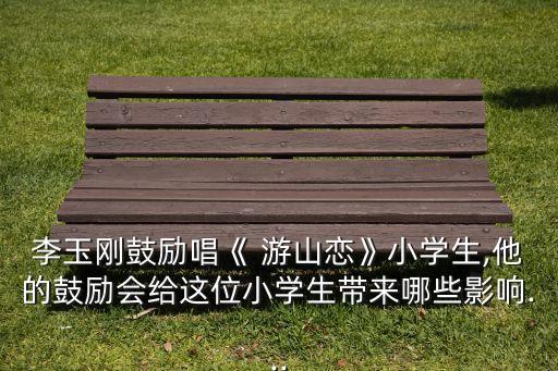 李玉刚鼓励唱《 游山恋》小学生,他的鼓励会给这位小学生带来哪些影响...