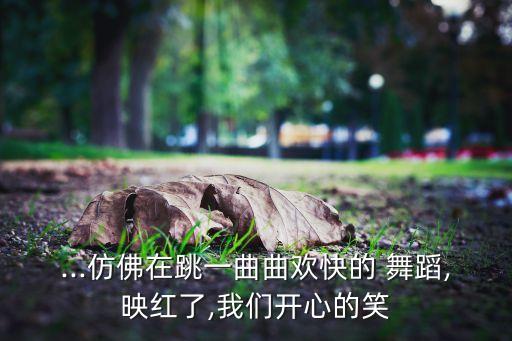 ...仿佛在跳一曲曲欢快的 舞蹈,映红了,我们开心的笑