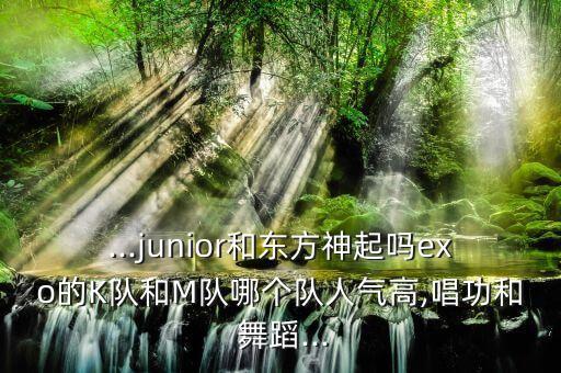...junior和东方神起吗exo的K队和M队哪个队人气高,唱功和 舞蹈...