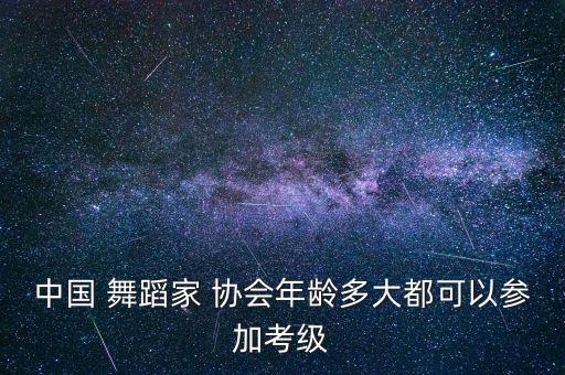 中国 舞蹈家 协会年龄多大都可以参加考级