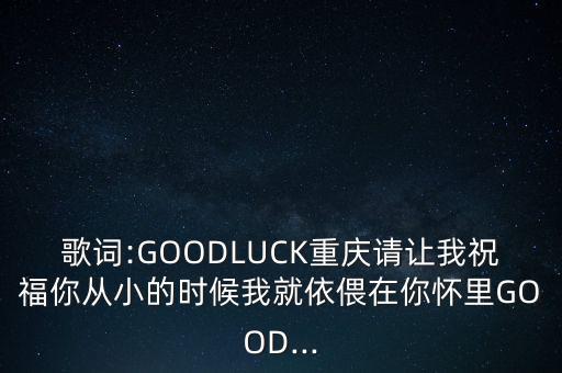 歌词:GOODLUCK重庆请让我祝福你从小的时候我就依偎在你怀里GOOD...