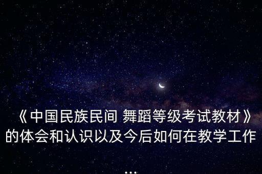 《中国民族民间 舞蹈等级考试教材》的体会和认识以及今后如何在教学工作...