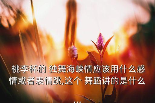 桃李杯的 独舞海峡情应该用什么感情或者表情跳,这个 舞蹈讲的是什么...