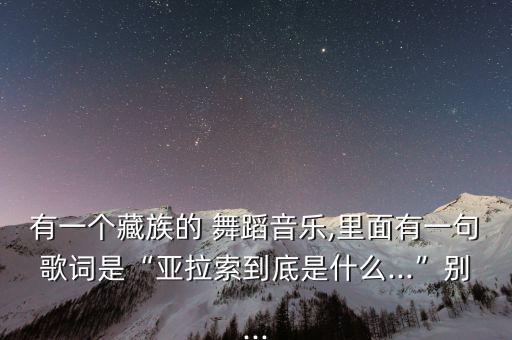 有一个藏族的 舞蹈音乐,里面有一句歌词是“亚拉索到底是什么...”别...