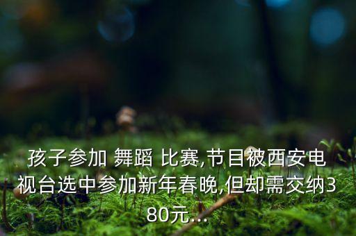 孩子参加 舞蹈 比赛,节目被西安电视台选中参加新年春晚,但却需交纳380元...