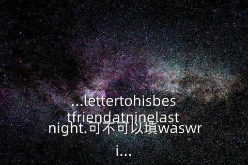 ...lettertohisbestfriendatninelast night.可不可以填waswri...