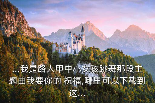 ...我是路人甲中小女孩跳舞那段主题曲我要你的 祝福,哪里可以下载到这...