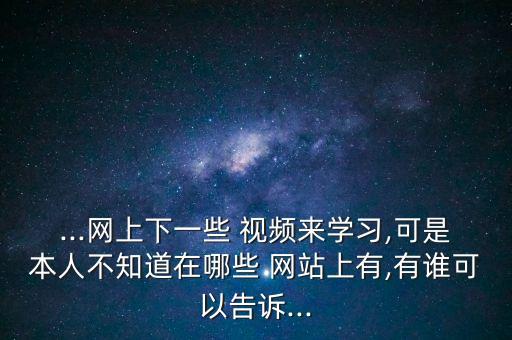 ...网上下一些 视频来学习,可是本人不知道在哪些 网站上有,有谁可以告诉...