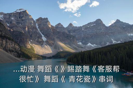 ...动漫 舞蹈《》踢踏舞《客服帮很忙》 舞蹈《 青花瓷》串词