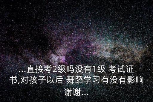 ...直接考2级吗没有1级 考试证书,对孩子以后 舞蹈学习有没有影响谢谢...
