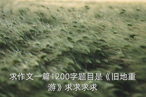 求作文一篇1200字题目是《旧地重游》求求求求