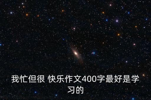 我忙但很 快乐作文400字最好是学习的